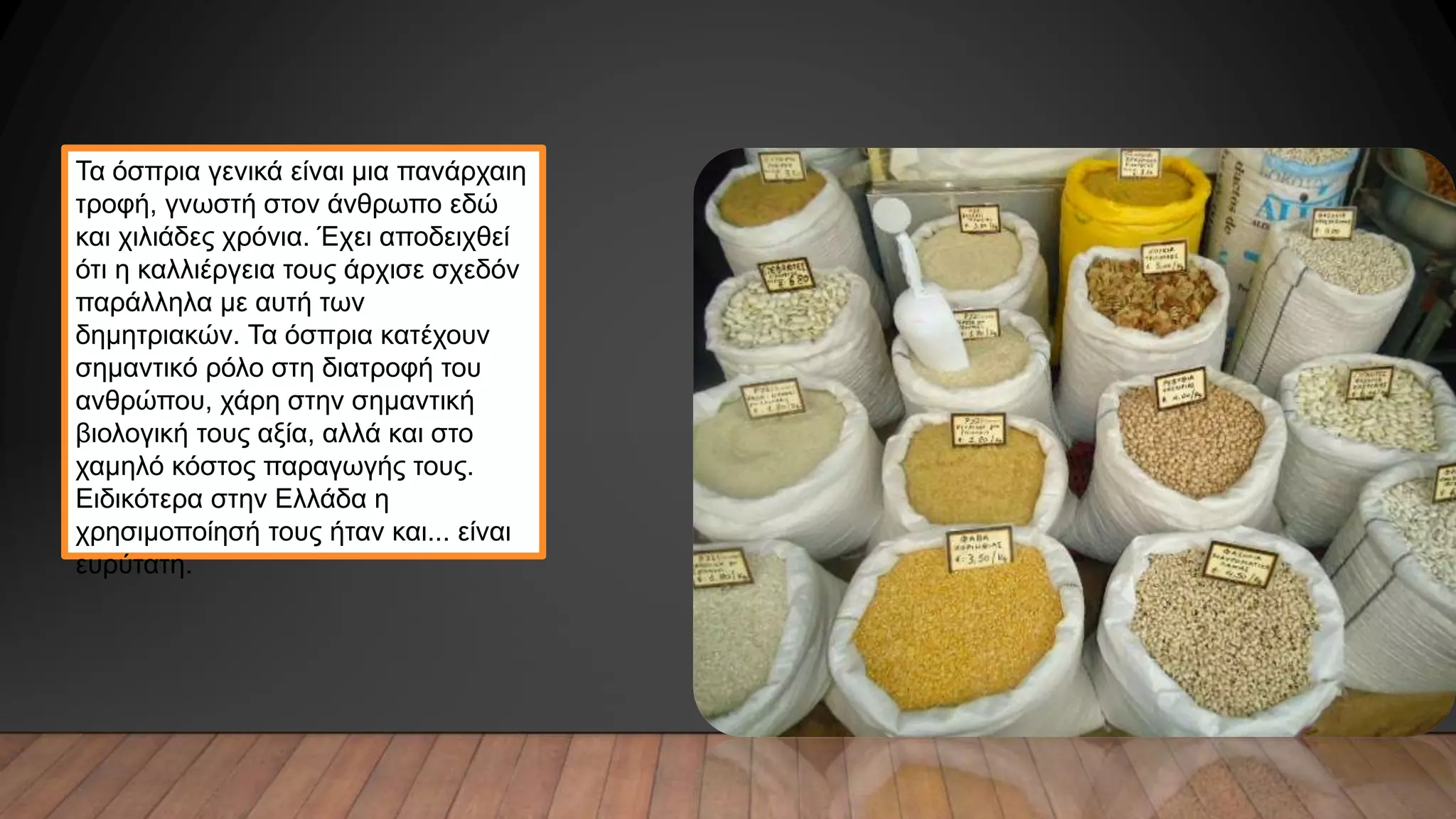 Τα όσπρια γενικά είναι μια πανάρχαιη
τροφή, γνωστή στον άνθρωπο εδώ
και χιλιάδες χρόνια. Έχει αποδειχθεί
ότι η καλλιέργεια τους άρχισε σχεδόν
παράλληλα με αυτή των
δημητριακών. Τα όσπρια κατέχουν
σημαντικό ρόλο στη διατροφή του
ανθρώπου, χάρη στην σημαντική
βιολογική τους αξία, αλλά και στο
χαμηλό κόστος παραγωγής τους.
Ειδικότερα στην Ελλάδα η
χρησιμοποίησή τους ήταν και... είναι
ευρύτατη.
 