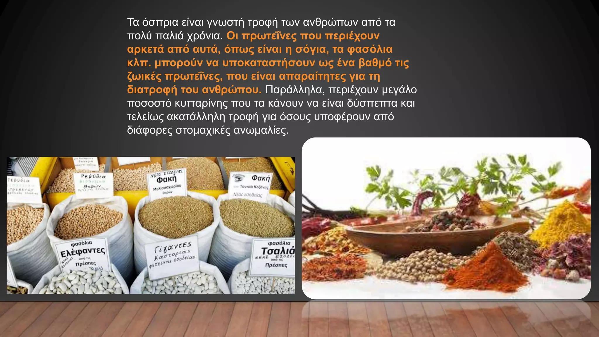 Τα όσπρια είναι γνωστή τροφή των ανθρώπων από τα
πολύ παλιά χρόνια. Οι πρωτεΐνες που περιέχουν
αρκετά από αυτά, όπως είναι η σόγια, τα φασόλια
κλπ. μπορούν να υποκαταστήσουν ως ένα βαθμό τις
ζωικές πρωτεΐνες, που είναι απαραίτητες για τη
διατροφή του ανθρώπου. Παράλληλα, περιέχουν μεγάλο
ποσοστό κυτταρίνης που τα κάνουν να είναι δύσπεπτα και
τελείως ακατάλληλη τροφή για όσους υποφέρουν από
διάφορες στομαχικές ανωμαλίες.
 