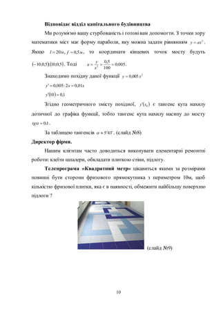 10
Відповідає відділ капітального будівництва
Ми розуміємо вашу стурбованість і готовівам допомогти. З точки зору
математики міст має форму параболи, яку можна задати рівнянням 2
axy  .
Якщо мl 20 , мf 5,0 , то координати кінцевих точок мосту будуть
   5,0;10;5,0;10 . Тоді 005,0
100
5,0
2

x
y
a .
Знаходимо похідну даної функції 2
005,0 xy 
xxy 01,02005,0 
  1,010 y
Згідно геометричного змісту похідної,  0xy є тангенс кута нахилу
дотичної до графіка функції, тобто тангенс кута нахилу насипу до мосту
1,0tg .
За таблицею тангенсів 345  
 . (слайд №8)
Директор фірми.
Нашим клієнтам часто доводиться виконувати елементарні ремонтні
роботи: клеїти шпалери, обкладати плиткою стіни, підлогу.
Телепрограма «Квадратний метр» цікавиться якими за розмірами
повинні бути сторони фризового прямокутника з периметром 10м, щоб
кількістю фризової плитки, яка є в наявності, обмежити найбільшу поверхню
підлоги ?
(слайд №9)
 