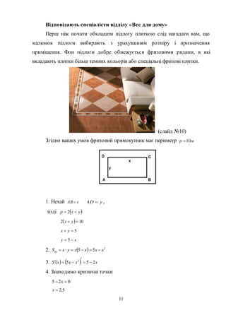 11
Відповідають спеціалісти відділу «Все для дому»
Перш ніж почати обкладати підлогу плиткою слід нагадати вам, що
малюнок підлоги вибирають з урахуванням розміру і призначення
приміщення. Фон підлоги добре обмежується фризовими рядами, в які
вкладають плитки більш темних кольорів або спеціальні фризові плитки.
(слайд №10)
Згідно ваших умов фризовий прямокутник має периметр мp 10
1. Нехай xAB  yAD  ,
тоді  yxp  2
  102  yx
5 yx
xy  5
2.   2
55 xxxxyxSпр 
3.     xxxxS 255 2



4. Знаходимо критичні точки
025  x
5,2x
 