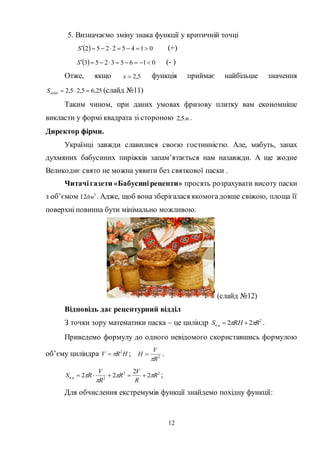 12
5. Визначаємо зміну знака функції у критичній точці
  01452252 S (+)
  01653253 S (- )
Отже, якщо 5,2x функція приймає найбільше значення
25,65,25,2 найбS (слайд №11)
Таким чином, при даних умовах фризову плитку вам економніше
викласти у формі квадрата зі стороною м5,2 .
Директор фірми.
Українці завжди славилися своєю гостинністю. Але, мабуть, запах
духмяних бабусиних пиріжків запам’ятається нам назавжди. А ще жодне
Великоднє свято не можна уявити без святкової паски .
Читачігазети «Бабусинірецепти» просять розрахувати висоту паски
з об’ємом 3
12дм . Адже, щоб вона зберігалася якомогадовше свіжою, площа її
поверхні повинна бути мінімально можливою.
(слайд №12)
Відповідь дає рецептурний відділ
З точки зору математики паска – це циліндр 2
. 22 RRHS цп   .
Приведемо формулу до одного невідомого скориставшись формулою
об’єму циліндра HRV 2
 ; 2
R
V
H

 .
22
2. 2
2
22 R
R
V
R
R
V
RS цп 

  ;
Для обчислення екстремумів функції знайдемо похідну функції:
 