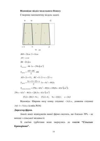 14
Відповідає відділ модельного бізнесу
Створимо математичну модель задачі.
смсмBM 113:33 
смxAN 
 смxBK 3
 2
270390 смxxSтканини 
BK
BCAD
SABCD 


2
112  xAD , xxBC  22211
xxx
xx
SABCD 5,4943
2
22112 2



 222
5,45,2205,495,4270 смxxxxxS тканинизалишку  ;
 222
5,45,2205,495,4270 смxxxxx 
  xxS 95,220  ;   0 xS ; 5,2209 x ; 5,24x
Відповідь: Ширина низу клину спідниці – см5,24 , довжина спідниці
см5,7335,24  (слайд №16)
Директор фірми.
Аналіз анкет відвідувачів нашої фірми свідчить, що близько 30% - це
вихідці з сільської місцевості.
Зі своїми турботами вони звернулись до газети “Сільське
Криворіжжя”.
 