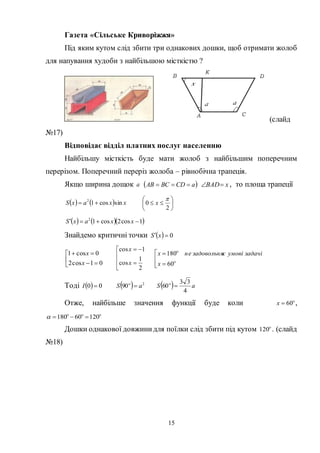 15
Газета «Сільське Криворіжжя»
Під яким кутом слід збити три однакових дошки, щоб отримати жолоб
для напування худоби з найбільшою місткістю ?
(слайд
№17)
Відповідає відділ платних послуг населенню
Найбільшу місткість буде мати жолоб з найбільшим поперечним
перерізом. Поперечний переріз жолоба – рівнобічна трапеція.
Якщо ширина дощок a  aCDBCAB  xBAD , то площа трапеції
    xxaxS sincos12
 






2
0

x
    1cos2cos12
 xxaxS
Знайдемо критичні точки   0 xS





01cos2
0cos1
x
x






2
1
cos
1cos
x
x








60
180
x
задачіумовієзадовольнянеx
Тоді   00 І   2
90 aS 
  aS
4
33
60 
Отже, найбільше значення функції буде коли 
60x ,

12060180 
Дошки однакової довжинидля поїлки слід збити під кутом 
120 . (слайд
№18)
 