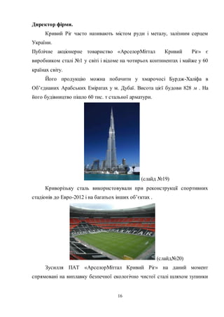 16
Директор фірми.
Кривий Ріг часто називають містом руди і металу, залізним серцем
України.
Публічне акціонерне товариство «АрселорМіттал Кривий Ріг» є
виробником сталі №1 у світі і відоме на чотирьох континентах і майже у 60
країнах світу.
Його продукцію можна побачити у хмарочосі Бурдж-Халіфа в
Об’єднаних Арабських Еміратах у м. Дубаї. Висота цієї будови 828 м . На
його будівництво пішло 60 тис. т стальної арматури.
(слайд №19)
Криворізьку сталь використовували при реконструкції спортивних
стадіонів до Евро-2012 і на багатьох інших об’єктах .
(слайд№20)
Зусилля ПАТ «АрселорМіттал Кривий Ріг» на даний момент
спрямовані на виплавку безпечної екологічно чистої сталі шляхом зупинки
 