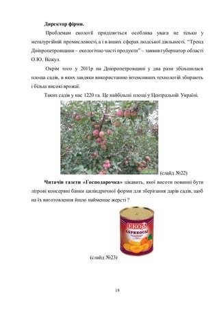 18
Директор фірми.
Проблемам екології приділяється особлива увага не тільки у
металургійній промисловості, а і в інших сферах людської діяльності. “Тренд
Дніпропетровщини – екологічно чисті продукти” – заявив губернатор області
О.Ю. Вілкул.
Окрім того у 2011р на Дніпропетровщині у два рази збільшилася
площа садів, в яких завдяки використанню інтенсивних технологій збирають
і більш високі врожаї.
Таких садів у нас 1220 га. Це найбільші площі у Центральній Україні.
(слайд №22)
Читачів газети «Господарочка» цікавить, якої висоти повинні бути
літрові консервні банки циліндричної форми для зберігання дарів садів, щоб
на їх виготовлення йшло найменше жерсті ?
(слайд №23)
 