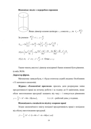 19
Відповідає відділ з переробки сировини
Якщо діаметр основи циліндра x , а висота y , то
4
2
yx
Vц


За умовою 1
4
2

yx
; 2
4
x
y 
x
x
x
xxyx
S цпов
4
8
2
2
4
2
2
2
2
2
322
.













  ;
   
2
3
2
3
2
333
4
16
482
16
32412
2
4
8
2
x
x
x
x
x
xx
x
x
xS












 


 ;
  0 xS ; 43
x ; 4
6
3
4
3

x
y Отже yx 
Таким чином, висота і діаметр консервної банки повинні бути рівними.
(слайд №24)
Директор фірми.
Математика завждибула, є і буде стоятина службі людини. Особливим
є її значення в економіці.
Журнал «Економічні прогнози» просить дати розрахунки зміни
продуктивності праці на початку роботи і за годину до її закінчення, якщо
обсяг виготовлення продукції залежить від часу t і описується рівнянням
 .50803
3
1 23
одинttty  , 81  t - робочий день у годинах.
Відповідають спеціалісти відділу охорони праці
Згідно економічного змісту похідної продуктивність праці є похідною
від обсягу виготовлення продукції.
 гододtttty /.80680233
3
1 22

y
 