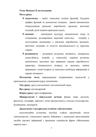 2
Тема:Похідна і її застосування
Мета уроку:
 дидактична - вміти знаходити похідні функцій, будувати
графіки функцій за допомогою похідних, давати математичне
обґрунтування реальних виробничих процесів, життєвих
ситуацій, розв’язувати прикладні задачі;
 виховна – виховувати культуру математичної мови та
спілкування, розширювати науковий світогляд, потребу у
застосуванні математики у реальних виробничих процесах,
життєвих ситуаціях та почуття відповідальності за доручену
справу;
 розвиваюча – розвивати розумову активність, пізнавальну
самостійність, потребу у самоосвіті; сприяти розвитку
аналітичного мислення при вирішенні завдань виробничого
характеру, пізнавального інтересу до предмету, вміння
працювати з комп’ютером та знаходити необхідну інформацію в
мережі «Інтернет».
Методична мета: впровадження інтерактивних технологій у
прикладному спрямуванні курсу математики.
Тип уроку: урок узагальнення і систематизації знань.
Вид уроку: нестандартний.
Форма уроку: прес-конференція.
Міжпредметні і міжгалузеві зв’язки: фізика, хімія, екологія,
філологія, географія, харчова і легка промисловість, сільське господарство,
будівництво, металургія.
Дидактичне і матеріально-технічне забезпечення:
мультимедійна установка, ноутбук, слайди, презентації, листи
самоконтролю, стимулюючі картки, бейджики з надписами представників
засобів масової інформації і провідних спеціалістів фірми «Математика
навколо нас».
 