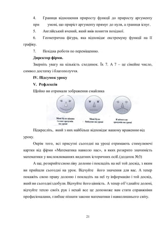 21
4. Границя відношення приросту функції до приросту аргументу
при умові, що приріст аргументу прямує до нуля, а границя існує.
5. Англійський вчений, який ввів поняття похідної.
6. Геометрична фігура, яка відповідає екстремуму функції на її
графіку.
7. Похідна роботи по переміщенню.
Директор фірми.
Зверніть увагу на кількість сходинок. Їх 7. А 7 – це сімейне число,
символ достатку і благополуччя.
IV. Підсумок уроку
V. Рефлексія
Щойно ви отримали зображення смайлика
Підкресліть, який з них найбільш відповідає вашому враженню від
уроку.
Окрім того, всі присутні сьогодні на уроці отримають стимулюючі
картки від фірми «Математика навколо нас», в яких розкрито значимість
математики у висловлюваннях видатних історичних осіб.(додаток №3)
А ще, розкрийтесвоюліву долоню і покладіть на неї той досвід, з яким
ви прийшли сьогодні на урок. Відчуйте його значення для вас. А тепер
покажіть свою праву долоню і покладіть на неї ту інформацію і той досвід,
який ви сьогодніздобули. Відчуйте його цінність. А тепер об’єднайте долоні,
відчуйте тепло своїх рук і нехай все це допоможе вам стати справжніми
професіоналами, глибше пізнати закони математики і навколишнього світу.
 