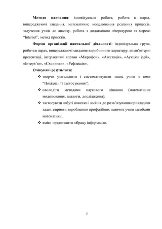 3
Методи навчання: індивідуальна робота, робота в парах,
випереджуючі завдання, математичне моделювання реальних процесів,
залучення учнів до аналізу, робота з додатковою літературою та мережі
“Internet”, метод проектів.
Форми організації навчальної діяльності: індивідуальна група,
роботав парах, випереджаючізавдання виробничого характеру, комп’ютерні
презентації, інтерактивні вправи «Мікрофон», «Атестація», «Аукціон ідей»,
«Інтерв’ю», «Сходинки», «Рефлексія».
Очікувані результати:
 творчо узагальнити і систематизувати знань учнів з теми
“Похідна і її застосування”;
 оволодіти методами наукового пізнання (математичне
моделювання, аналогія, дослідження);
 застосуватинабуті навички і вміння до розв’язування прикладних
задач, сприяти виробленню професійних навичок учнів засобами
математики;
 вміти представити зібрану інформацію.
 