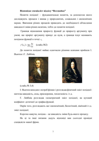 7
Відповідає спеціаліст відділу “Всезнайка”
Поняття похідної – фундаментальне поняття, за допомогою якого
досліджують процеси і явища у природничих, соціальних і економічних
науках. Вивчення різних процесів приводить до необхідності обчислення
швидкості зміни різних величин, тобто до поняття похідної.
Границя відношення приросту функції до приросту аргументу при
умові, що приріст аргументу прямує до нуля, а границя існує називають
похідною функції в точці 0x
 
x
y
xf
x 


 0
0 lim (слайд №2)
До поняття похідної майже одночасно різними шляхами прийшли І.
Ньютон і Г. Лейбніц.
(слайд № 3,4)
І. Ньютон виходив з потреб фізики і розглядав фізичний зміст похідної:
миттєва швидкість, сила, прискорення, теплоємність і т.д.
Г. Лейбніц розглядав геометричний зміст похідної, як кутовий
коефіцієнт дотичної до графіка функції.
Окрім того, розглядають ще і економічний, біологічний, хімічний і т.д.
зміст похідної.
Коротко кажучи, похідна – це швидкість зміни будь-якого процесу.
На ці та інші питання дадуть відповіді вам сьогодні провідні
спеціалісти нашої фірми.
 