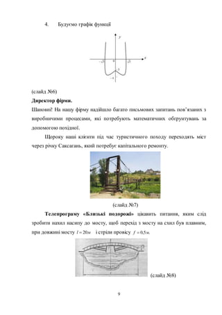 9
4. Будуємо графік функції
(слайд №6)
Директор фірми.
Шановні! На нашу фірму надійшло багато письмових запитань пов’язаних з
виробничими процесами, які потребують математичних обґрунтувань за
допомогою похідної.
Щороку наші клієнти під час туристичного походу переходять міст
через річку Саксагань, який потребує капітального ремонту.
(слайд №7)
Телепрограму «Близькі подорожі» цікавить питання, яким слід
зробити нахил насипу до мосту, щоб перехід з мосту на схил був плавним,
при довжині мосту мl 20 і стріли провісу .5,0 мf 
(слайд №8)
 