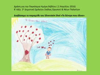 Δράση για την Παγκόσμια Ημέρα Βιβλίου ( 2 Απριλίου 2016)
Β΄τάξη 2ο Δημοτικό Σχολείου Σκάλας Ωρωπού & Νέων Παλατίων
Διαβάσαμε το παραμύθι του Silverstein Shel «Το δέντρο που έδινε»
 
