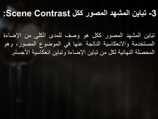 3-‫ككل‬ ‫المصور‬ ‫المشهد‬ ‫تباين‬Scene Contrast:
‫تباين‬‫المشهد‬‫المصور‬‫ككل‬‫هو‬‫وصف‬‫للمدى‬‫الكلى‬‫من‬‫اإلضاءة‬
‫المستخدمة‬‫واالنعكاسية‬‫الناتجة‬‫عنها‬‫في‬‫الموضوع‬،‫المصور‬‫و‬‫هو‬
‫المحصلة‬‫النهائية‬‫لكل‬‫من‬‫تباين‬‫اإلضاءة‬‫وتباين‬‫انعكاسية‬‫ا‬‫ألجسام‬.
 