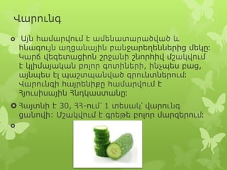 Վարունգ
 Այն համարվում է ամենատարածված և
հնագույն աղցանային բանջարեղեններից մեկը։
Կարճ վեգետացիոն շրջանի շնորհիվ մշակվում
է կլիմայական բոլոր գոտիների, ինչպես բաց,
այնպես էլ պաշտպանված գրունտներում։
Վարունգի հայրենիքը համարվում է
Հյուսիսային Հնդկաստանը։
 Հայտնի է 30, ՀՀ-ում՝ 1 տեսակ՝ վարունգ
ցանովի: Մշակվում է գրեթե բոլոր մարզերում։

 