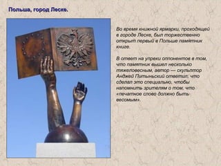 Польша, город Леске.Польша, город Леске.
Во время книжной ярмарки, проходящей
в городе Леске, был торжественно
открыт первый в Польше памятник
книге.
В ответ на упреки оппонентов в том,
что памятник вышел несколько
тяжеловесным, автор — скульптор
Анджей Питыньский ответил, что
сделал это специально, чтобы
напомнить зрителям о том, что
«печатное слово должно быть
весомым».
 