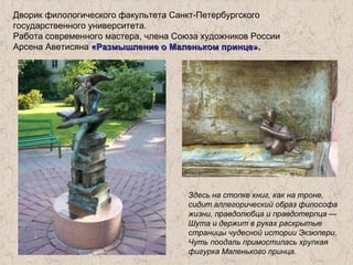 Дворик филологического факультета Санкт-Петербургского
государственного университета.
Работа современного мастера, члена Союза художников России
Арсена Аветисяна «Размышление о Маленьком принце».«Размышление о Маленьком принце».
Здесь на стопке книг, как на троне,
сидит аллегорический образ философа
жизни, правдолюбца и правдотерпца —
Шута и держит в руках раскрытые
страницы чудесной истории Экзюпери.
Чуть поодаль примостилась хрупкая
фигурка Маленького принца.
 