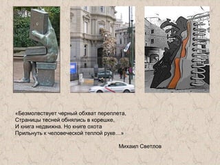 «Безмолвствует черный обхват переплета,
Страницы тесней обнялись в корешке,
И книга недвижна. Но книге охота
Прильнуть к человеческой теплой руке…»
Михаил Светлов
 