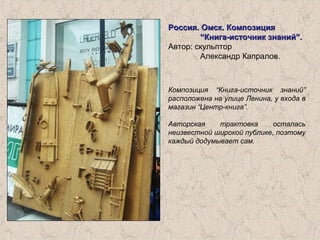 Россия. Омск. КомпозицияРоссия. Омск. Композиция
“Книга-источник знаний”.“Книга-источник знаний”.
Автор: скульптор
Александр Капралов.
Композиция “Книга-источник знаний”
расположена на улице Ленина, у входа в
магазин “Центр-книга”.
Авторская трактовка осталась
неизвестной широкой публике, поэтому
каждый додумывает сам.
 