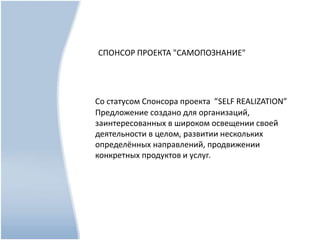 СПОНСОР ПРОЕКТА "САМОПОЗНАНИЕ"
Со статусом Спонсора проекта ”SELF REALIZATION”
Предложение создано для организаций,
заинтересованных в широком освещении своей
деятельности в целом, развитии нескольких
определённых направлений, продвижении
конкретных продуктов и услуг.
 