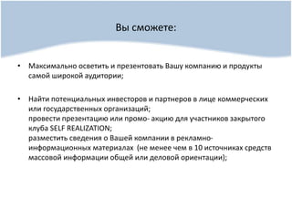 Вы сможете:
• Максимально осветить и презентовать Вашу компанию и продукты
самой широкой аудитории;
• Найти потенциальных инвесторов и партнеров в лице коммерческих
или государственных организаций;
провести презентацию или промо- акцию для участников закрытого
клуба SELF REALIZATION;
разместить сведения о Вашей компании в рекламно-
информационных материалах (не менее чем в 10 источниках средств
массовой информации общей или деловой ориентации);
 