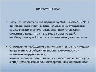 ПРЕИМУЩЕСТВА:
• Получить максимальную поддержку “SELF REALIZATION” в
приглашении к участию официальных лиц, отраслевых
коммерческих структур, экспертов, депутатов, СМИ,
финансово-кредитных и страховых организаций,
необходимых для Вашего успешного позиционирования.
• Оповещение необходимых прямых контактов по каждому
направлению своей деятельности, возможностях и
вариантах сотрудничества;
помощь в поиске потенциальных инвесторов и партнеров
в лице коммерческих или государственных организаций;
 