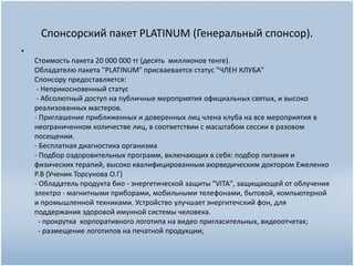 Спонсорский пакет PLATINUM (Генеральный спонсор).
•
Стоимость пакета 20 000 000 тг (десять миллионов тенге).
Обладателю пакета "PLATINUM" присваевается статус "ЧЛЕН КЛУБА"
Спонсору предоставляется:
- Неприкосновенный статус
- Абсолютный доступ на публичные мероприятия официальных святых, и высоко
реализованных мастеров.
- Приглашение приближенных и доверенных лиц члена клуба на все мероприятия в
неограниченном количестве лиц, в соответствии с масштабом сессии в разовом
посещении.
- Бесплатная диагностика организма
- Подбор оздоровительных программ, включающих в себя: подбор питания и
физических терапий, высоко квалифицированным аюрведическим доктором Ежеленко
Р.В (Ученик Торсунова О.Г)
- Обладатель продукта био - энергетической защиты "VITA", защищающей от облучения
электро - магнитными приборами, мобильными телефонами, бытовой, компьютерной
и промышленной техниками. Устройство улучшает энергитечский фон, для
поддержания здоровой имунной системы человека.
- прокрутка корпоративного логотипа на видео пригласительных, видеоотчетах;
- размещение логотипов на печатной продукции;
 