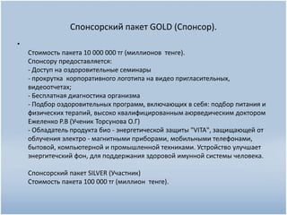 Спонсорский пакет GOLD (Спонсор).
•
Стоимость пакета 10 000 000 тг (миллионов тенге).
Спонсору предоставляется:
- Доступ на оздоровительные семинары
- прокрутка корпоративного логотипа на видео пригласительных,
видеоотчетах;
- Бесплатная диагностика организма
- Подбор оздоровительных программ, включающих в себя: подбор питания и
физических терапий, высоко квалифицированным аюрведическим доктором
Ежеленко Р.В (Ученик Торсунова О.Г)
- Обладатель продукта био - энергетической защиты "VITA", защищающей от
облучения электро - магнитными приборами, мобильными телефонами,
бытовой, компьютерной и промышленной техниками. Устройство улучшает
энергитечский фон, для поддержания здоровой имунной системы человека.
Спонсорский пакет SILVER (Участник)
Стоимость пакета 100 000 тг (миллион тенге).
 