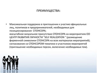 ПРЕИМУЩЕСТВА:
• Максимальная поддержка в приглашении к участию официальных
лиц, политиков и предпринимателей, необходимых для
позиционирования СПОНСОРА;
масштабное визуальное присутствие СПОНСОРА на мероприятиях ОО
ЦЕНТР РАЗВИТИЯ ЛИЧНОСТИ "SELF REALIZATION " (размещение
фирменной символики СПОНСОРА на всех материалах мероприятий);
согласование со СПОНСОРОМ тематики и участников мероприятий
(приглашение необходимых персон, включение необходимых тем).
 