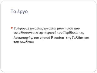 Το έργο
Γράφουμε ιστορίες, ιστορίες μυστηρίου που
εκτυλίσσονται στην περιοχή του Περδίκκα, της
Λευκοπηγής, του νησιού Reunion της Γαλλίας και
του Λονδίνου
 