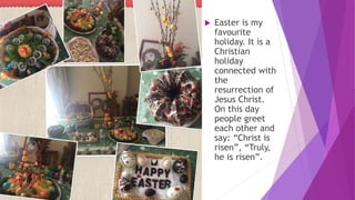  Easter is my
favourite
holiday. It is a
Christian
holiday
connected with
the
resurrection of
Jesus Christ.
On this day
people greet
each other and
say: “Christ is
risen”, “Truly,
he is risen”.