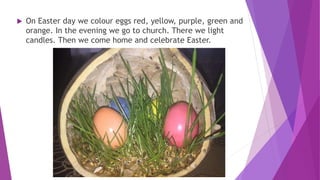  On Easter day we colour eggs red, yellow, purple, green and
orange. In the evening we go to church. There we light
candles. Then we come home and celebrate Easter.