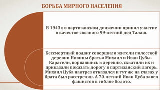 БОРЬБА МИРНОГО НАСЕЛЕНИЯ
В 1943г. в партизанском движении принял участие
в качестве связного 99-летний дед Талаш.
Бессмертный подвиг совершили жители полесской
деревни Новины братья Михаил и Иван Цубы.
Каратели, ворвавшись в деревню, схватили их и
приказали показать дорогу в партизанский лагерь.
Михаил Цуба наотрез отказался и тут же на глазах у
брата был расстрелян. А 70-летний Иван Цуба завел
фашистов в гиблое болото.
 