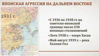 ЯПОНСКАЯ АГРЕССИЯ НА ДАЛЬНЕМ ВОСТОКЕ
С 1936 по 1938 гг. на
советско-японской
границе около 230
военных столкновений
Лето 1938 г. – озеро Хасан
Май-август 1939 г. – река
Халхин-Гол
1931 г.
 