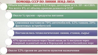ПОМОЩЬ СССР ПО ЛИНИИ ЛЕНД-ЛИЗА
Объем поставок – около 11,3 млрд. долларов, в т.ч. 10 – из США.
Это всего 4% от объема произведенного в СССР
Около ¼ грузов – продукты питания
Союзники поставили 70% автомобилей, 12% танков, 20%
фронтовых истребителей
Поставлялись технологические линии, станки, сырье
47% грузов поступало через Тихий океан, по ¼ поступало через
Северный ледовитый океан и Персидский залив и Каспийское море
Около 12% грузов не достигло пунктов назначения
 
