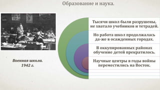 Тысячи школ были разрушены,
не хватало учебников и тетрадей.
Но работа школ продолжалась
да-же в осажденных городах.
В оккупированных районах
обучение детей прекратилось.
Научные центры в годы войны
переместились на Восток.
Образование и наука.
Военная школа.
1942 г.
 