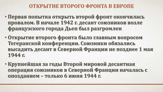 ОТКРЫТИЕ ВТОРОГО ФРОНТА В ЕВРОПЕ
• Первая попытка открыть второй фронт окончилась
провалом. В начале 1942 г. десант союзников возле
французского города Дьеп был разгромлен
• Открытие второго фронта было главным вопросом
Тегеранской конференции. Союзники обязались
высадить десант в Северной Франции не позднее 1 мая
1944 г.
• Крупнейшая за годы Второй мировой десантная
операция союзников в Северной Франции началась с
опозданием – только 6 июня 1944 г.
 