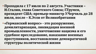 •Проходила с 17 июля по 2 августа. Участники –
И.Сталин, глава Советского Союза; Г.Трумен,
президент США; премьер-министр У.Черчиль до 28
июля, после – К.Этли от Великобритании
•«Германский вопрос» - это разоружение,
демилитаризация, ликвидация военной
промышленности, уничтожение нацизма и его
судебное преследование, наказание военных
преступников, восстановление демократичной
структуры политической жизни
 