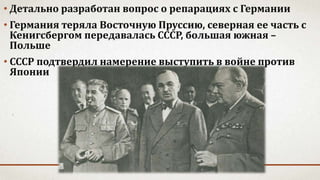 • Детально разработан вопрос о репарациях с Германии
• Германия теряла Восточную Пруссию, северная ее часть с
Кенигсбергом передавалась СССР, большая южная –
Польше
• СССР подтвердил намерение выступить в войне против
Японии
 
