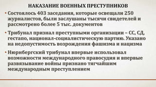НАКАЗАНИЕ ВОЕННЫХ ПРЕСТУПНИКОВ
• Состоялось 403 заседания, которые освещали 250
журналистов, были заслушаны тысячи свидетелей и
рассмотрено более 5 тыс. документов
• Трибунал признал преступными организации – СС, СД,
гестапо, национал-социалистическую партию. Указано
на недопустимость возрождения фашизма и нацизма
• Нюрнбергский трибунал впервые использовал
возможности международного правосудия и впервые
развязывание войны признано тягчайшим
международным преступлением
 
