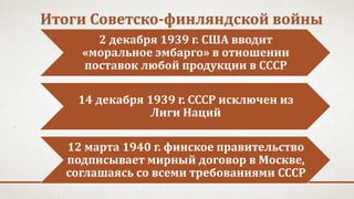 Итоги Советско-финляндской войны
2 декабря 1939 г. США вводит
«моральное эмбарго» в отношении
поставок любой продукции в СССР
14 декабря 1939 г. СССР исключен из
Лиги Наций
12 марта 1940 г. финское правительство
подписывает мирный договор в Москве,
соглашаясь со всеми требованиями СССР
 