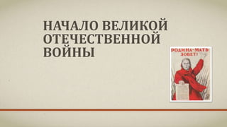 НАЧАЛО ВЕЛИКОЙ
ОТЕЧЕСТВЕННОЙ
ВОЙНЫ
 