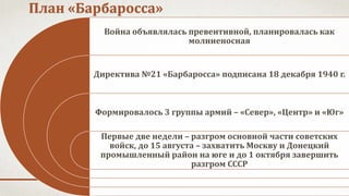 План «Барбаросса»
Война объявлялась превентивной, планировалась как
молниеносная
Директива №21 «Барбаросса» подписана 18 декабря 1940 г.
Формировалось 3 группы армий – «Север», «Центр» и «Юг»
Первые две недели – разгром основной части советских
войск, до 15 августа – захватить Москву и Донецкий
промышленный район на юге и до 1 октября завершить
разгром СССР
 
