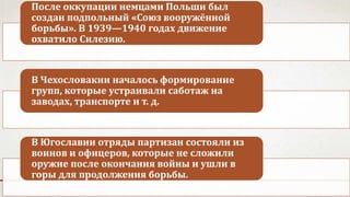После оккупации немцами Польши был
создан подпольный «Союз вооружённой
борьбы». В 1939—1940 годах движение
охватило Силезию.
В Чехословакии началось формирование
групп, которые устраивали саботаж на
заводах, транспорте и т. д.
В Югославии отряды партизан состояли из
воинов и офицеров, которые не сложили
оружие после окончания войны и ушли в
горы для продолжения борьбы.
 