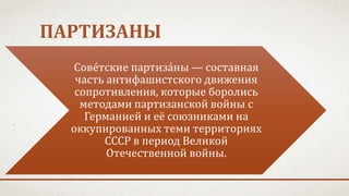 ПАРТИЗАНЫ
Сове́тские партиза́ны — составная
часть антифашистского движения
сопротивления, которые боролись
методами партизанской войны с
Германией и её союзниками на
оккупированных теми территориях
СССР в период Великой
Отечественной войны.
 