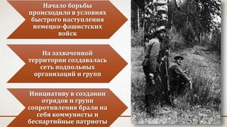 Начало борьбы
происходило в условиях
быстрого наступления
немецко-фашистских
войск
На захваченной
территории создавалась
сеть подпольных
организаций и групп
Инициативу в создании
отрядов и групп
сопротивления брали на
себя коммунисты и
беспартийные патриоты
 