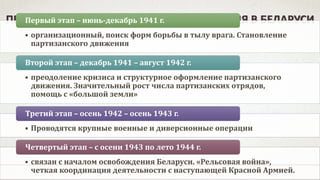 ПЕРИОДИЗАЦИЯ ПАРТИЗАНСКОГО ДВИЖЕНИЯ В БЕЛАРУСИ
• организационный, поиск форм борьбы в тылу врага. Становление
партизанского движения
Первый этап – июнь-декабрь 1941 г.
• преодоление кризиса и структурное оформление партизанского
движения. Значительный рост числа партизанских отрядов,
помощь с «большой земли»
Второй этап – декабрь 1941 – август 1942 г.
• Проводятся крупные военные и диверсионные операции
Третий этап – осень 1942 – осень 1943 г.
• связан с началом освобождения Беларуси. «Рельсовая война»,
четкая координация деятельности с наступающей Красной Армией.
Четвертый этап – с осени 1943 по лето 1944 г.
 