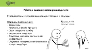 Работа с возражениями руководителя
Руководитель = человек со своими страхами и опытом!
Причины возражений:
- Стереотипы
- Негативный опыт в прошлом
- Страх совершить ошибку
- Недоверие к рекрутеру
- Отсутствие полной и достоверной
информации
- Отсутствие информации об экономике
процесса подбора
 