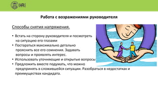Работа с возражениями руководителя
Способы снятия напряжения.
• Встать на сторону руководителя и посмотреть
на ситуацию его глазами
• Постараться максимально детально
прояснить все его сомнения. Задавать
вопросы и проявлять интерес.
• Использовать уточняющие и открытые вопросы
• Предложить вместе подумать, что можно
предпринять в сложившейся ситуации. Разобраться в недостатках и
преимуществах кандидата.
 