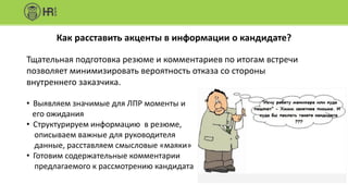 Как расставить акценты в информации о кандидате?
Тщательная подготовка резюме и комментариев по итогам встречи
позволяет минимизировать вероятность отказа со стороны
внутреннего заказчика.
• Выявляем значимые для ЛПР моменты и
его ожидания
• Структурируем информацию в резюме,
описываем важные для руководителя
данные, расставляем смысловые «маяки»
• Готовим содержательные комментарии
предлагаемого к рассмотрению кандидата
 