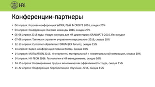 Конференции-партнеры
• 04 апреля: Игровая конференция WORK, PLAY & CREATE 2016, скидка 20%
• 04 апреля: Конференция Энергия команды 2016, скидка 20%
• 05-06 апреля 2016 года: Форум-конкурс для HR-директоров: GRADUATE-2016, без скидки
• 07-08 апреля: Тактика и стратегия управления персоналом-2016, скидка 10%
• 12-13 апреля: Customer eXperience FORUM (CX Forum), скидка 15%
• 14 апреля: Видео-конференция Ирвина Ялома, скидка 10%
• 14 апреля: MOTIVATION 2016. Инструменты материальной и нематериальной мотивации, скидка 10%
• 14 апреля: HR-TECH 2016. Технологии в HR-менеджменте, скидка 10%
• 14-15 апреля: Нормирование труда и экономическая эффективность труда, скидка 15%
• 21-22 апреля: Конференция Корпоративное обучение-2016, скидка 15%
 